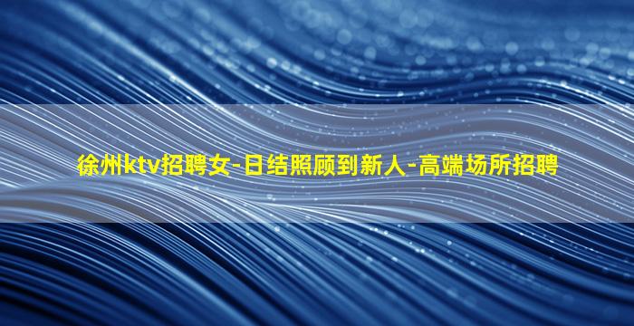 徐州ktv招聘女-日结照顾到新人-高端场所招聘